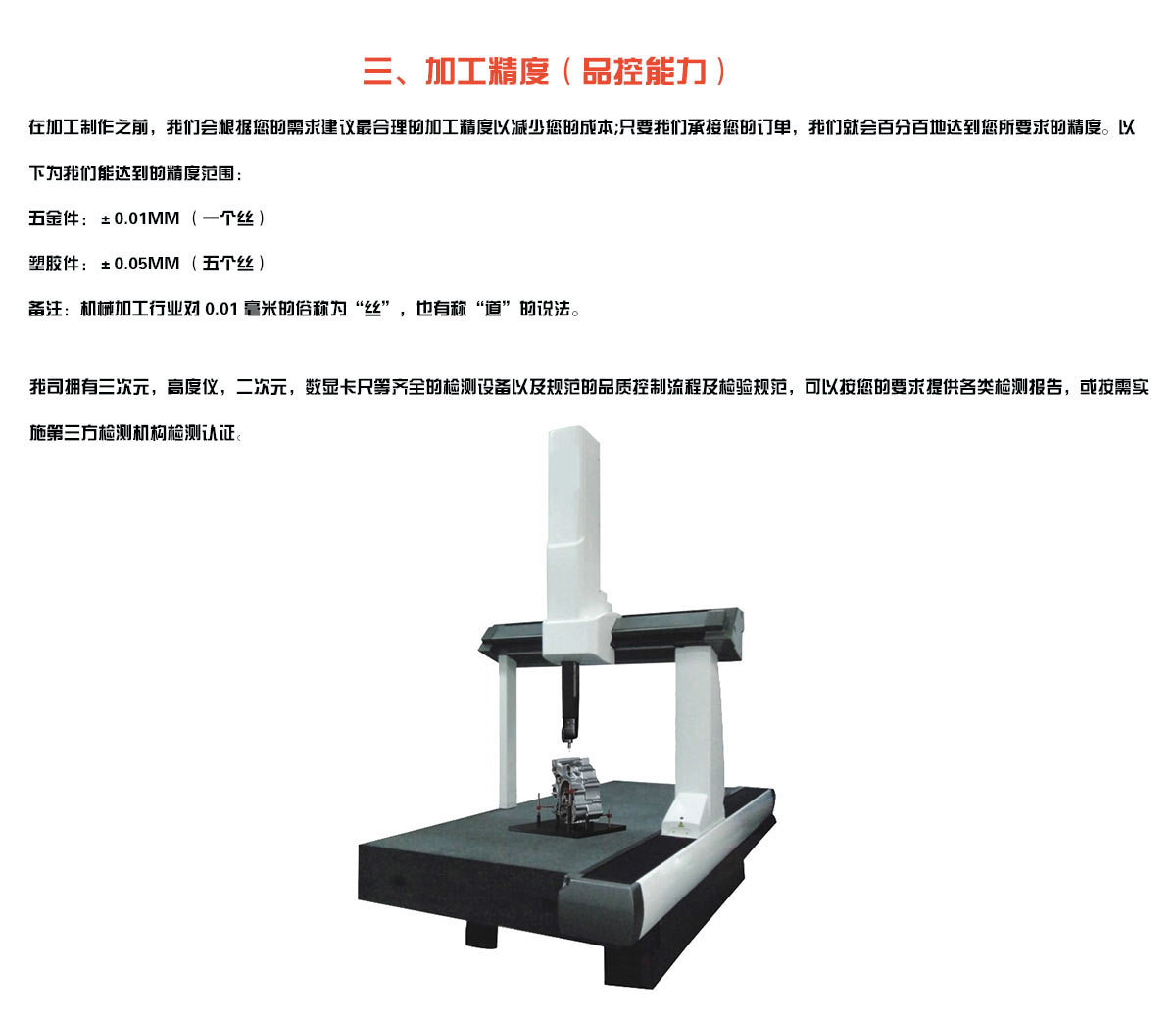 加工精度（品控能力）： 在加工制作之前，我们会根据您的需求建议最合理的加工精度以减少您的成本;只要我们承接您的订单，我们就会百分百地达到您所要求的精度。以下为我们能达到的精度范围： 五金件：±0.01mm （一个丝） 塑胶件：±0.05mm （五个丝） 备注：机械加工行业对 0.01 毫米的俗称为“丝”，也有称“道”的说法。 我司拥有三次元，高度仪，二次元，数显卡尺等齐全的检测设备以及规范的品质控制流程及检验规范，可以按您的要求提供各类检测报告，或按需实施第三方检测机构检测认证。