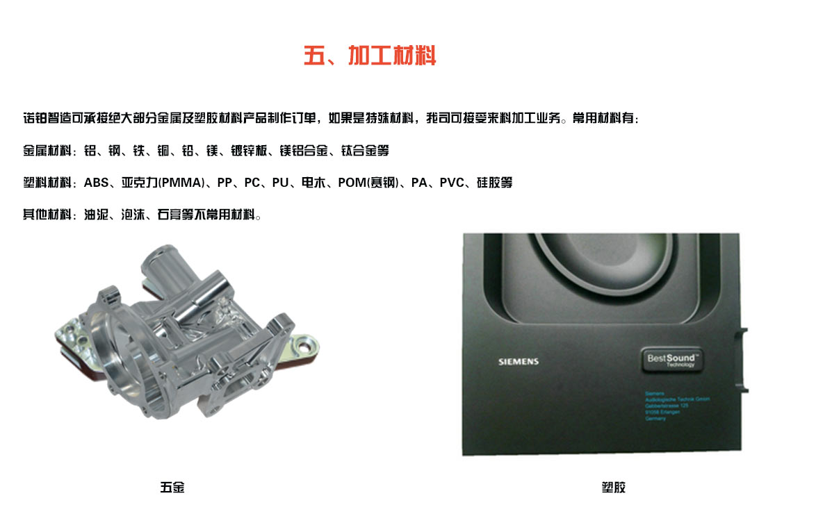 诺铂智造可承接绝大部分金属及塑胶材料产品制作订单，如果是特殊材料，我司可接受来料加工业务。常用材料有： 金属材料：铝、钢、铁、铜、铅、镁、镀锌板、镁铝合金、钛合金等 塑料材料：ABS、亚克力(PMMA)、PP、PC、PU、电木、POM(赛钢)、PA、PVC、硅胶等 其他材料：油泥、泡沫、石膏等不常用材料。